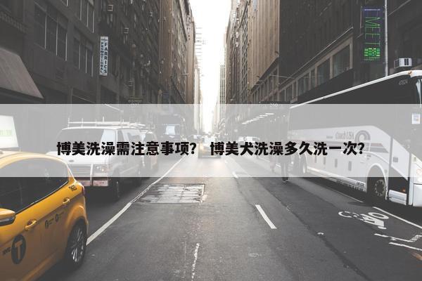 博美洗澡需注意事项？ 博美犬洗澡多久洗一次？