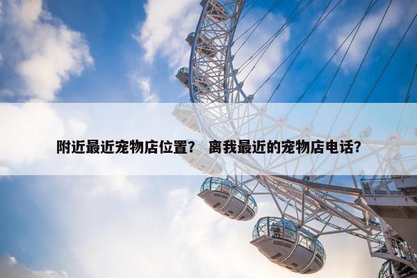 附近最近宠物店位置？ 离我最近的宠物店电话？