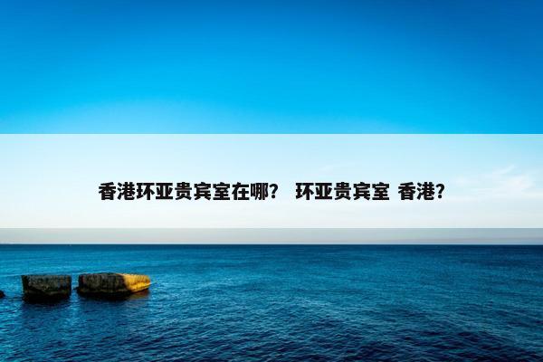 香港环亚贵宾室在哪？ 环亚贵宾室 香港？