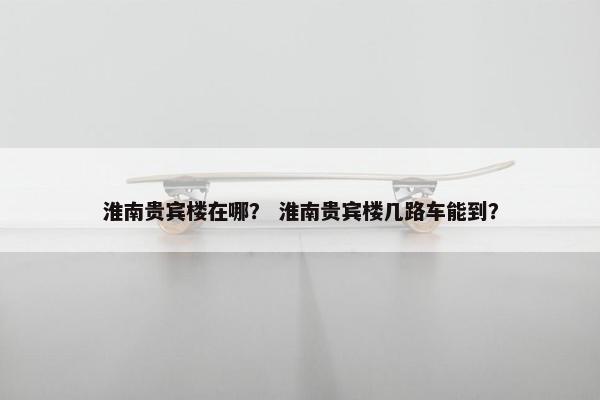 淮南贵宾楼在哪？ 淮南贵宾楼几路车能到？