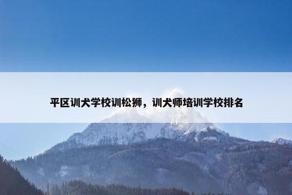 平区训犬学校训松狮，训犬师培训学校排名