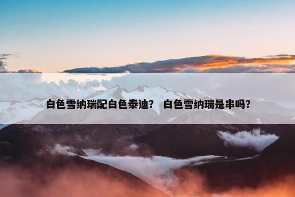 白色雪纳瑞配白色泰迪？ 白色雪纳瑞是串吗？