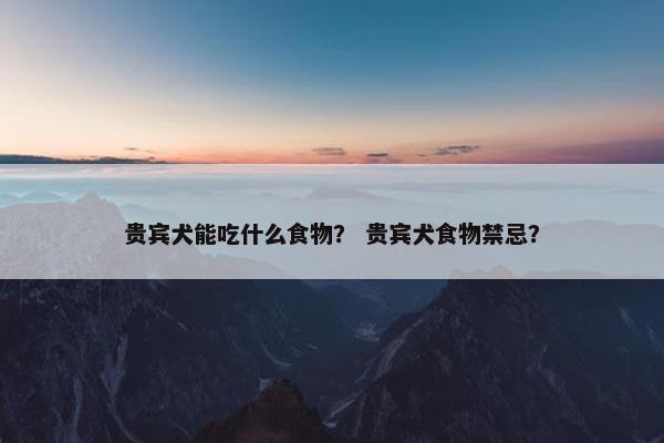 贵宾犬能吃什么食物？ 贵宾犬食物禁忌？