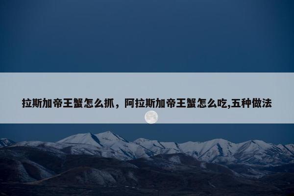 拉斯加帝王蟹怎么抓，阿拉斯加帝王蟹怎么吃,五种做法