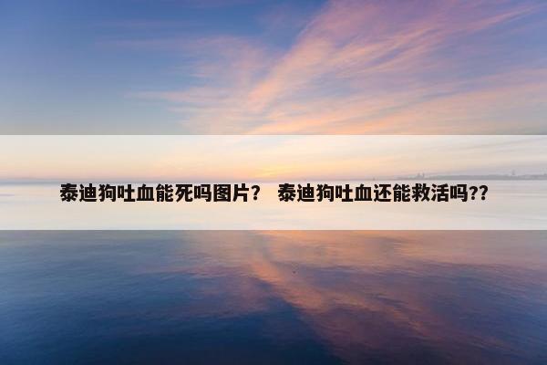 泰迪狗吐血能死吗图片？ 泰迪狗吐血还能救活吗?？