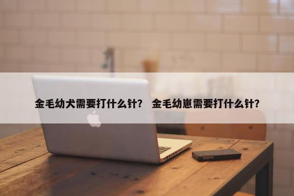 金毛幼犬需要打什么针？ 金毛幼崽需要打什么针？