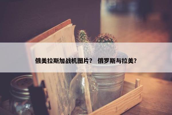 俄美拉斯加战机图片？ 俄罗斯与拉美？