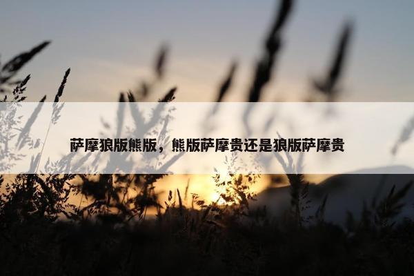萨摩狼版熊版，熊版萨摩贵还是狼版萨摩贵