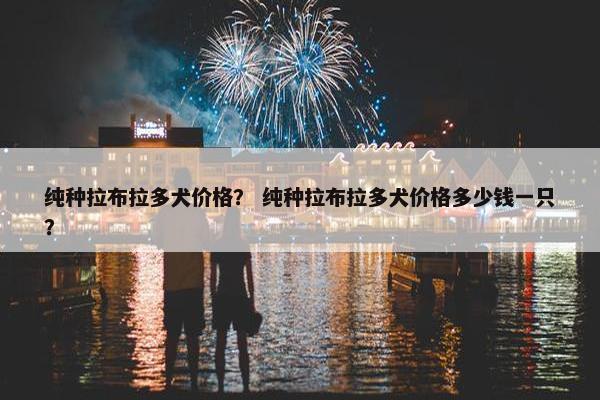 纯种拉布拉多犬价格？ 纯种拉布拉多犬价格多少钱一只？