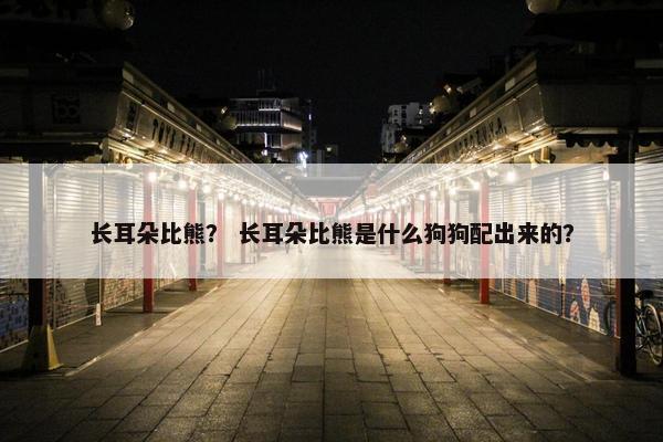 长耳朵比熊？ 长耳朵比熊是什么狗狗配出来的？