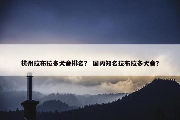 杭州拉布拉多犬舍排名？ 国内知名拉布拉多犬舍？