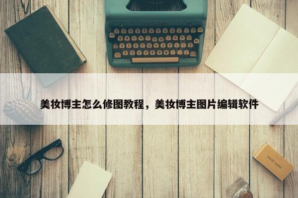 美妆博主怎么修图教程，美妆博主图片编辑软件