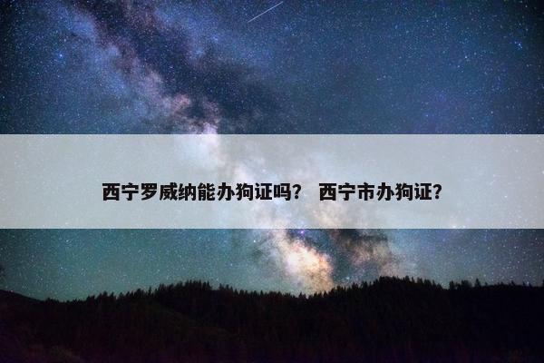 西宁罗威纳能办狗证吗？ 西宁市办狗证？