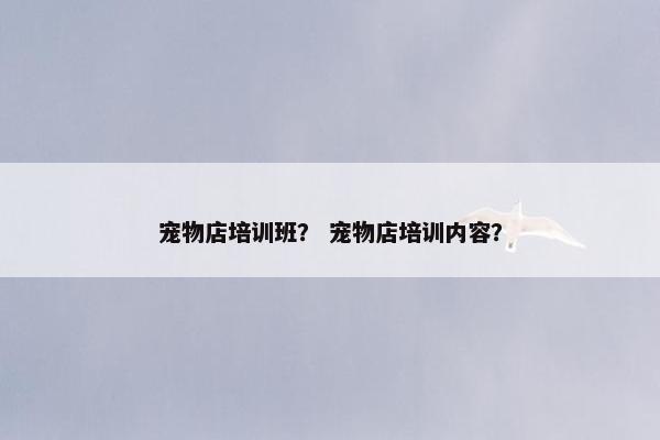 宠物店培训班？ 宠物店培训内容？