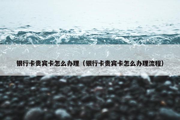 银行卡贵宾卡怎么办理（银行卡贵宾卡怎么办理流程）