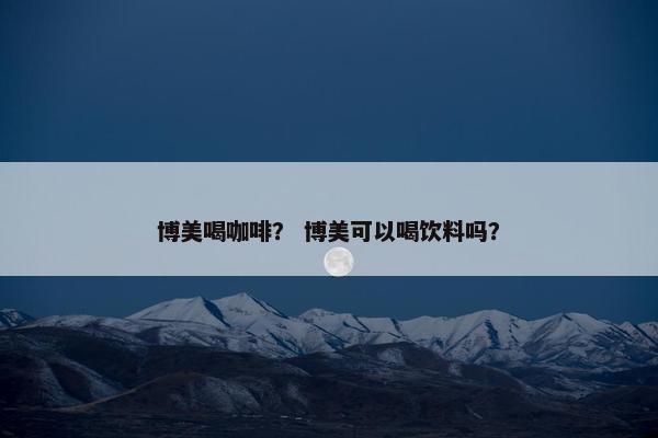 博美喝咖啡？ 博美可以喝饮料吗？
