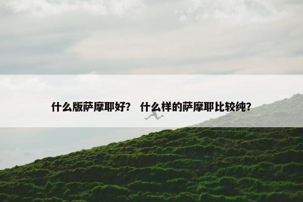 什么版萨摩耶好？ 什么样的萨摩耶比较纯？