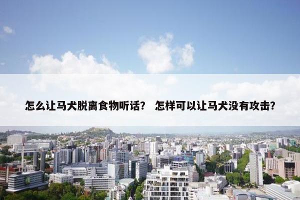 怎么让马犬脱离食物听话？ 怎样可以让马犬没有攻击？