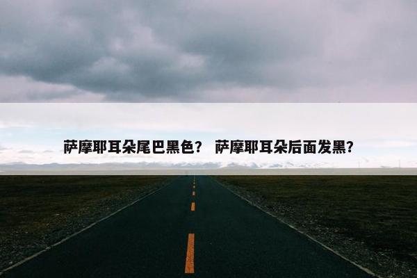 萨摩耶耳朵尾巴黑色？ 萨摩耶耳朵后面发黑？