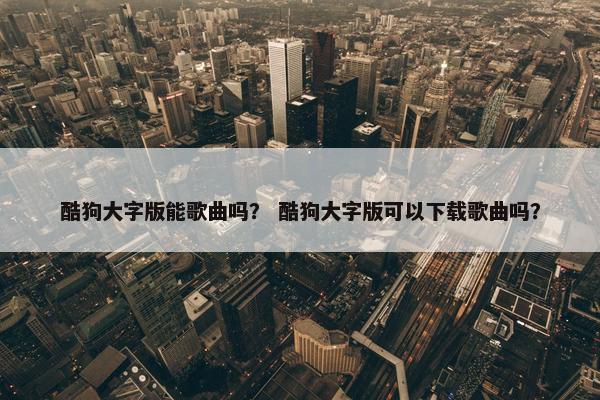 酷狗大字版能歌曲吗？ 酷狗大字版可以下载歌曲吗？