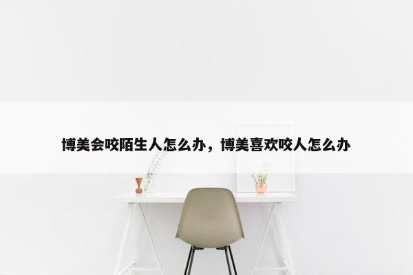 博美会咬陌生人怎么办，博美喜欢咬人怎么办