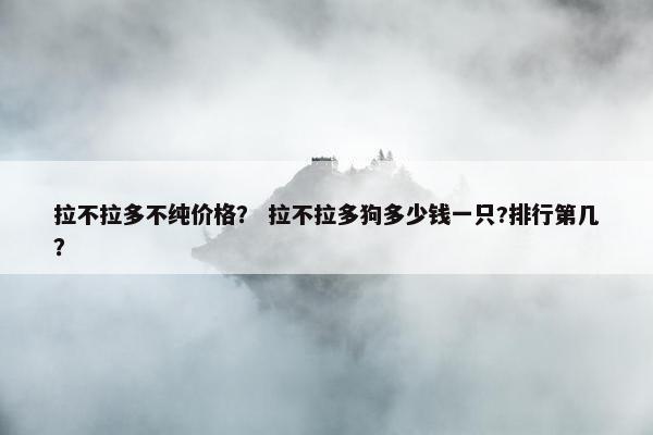拉不拉多不纯价格？ 拉不拉多狗多少钱一只?排行第几？