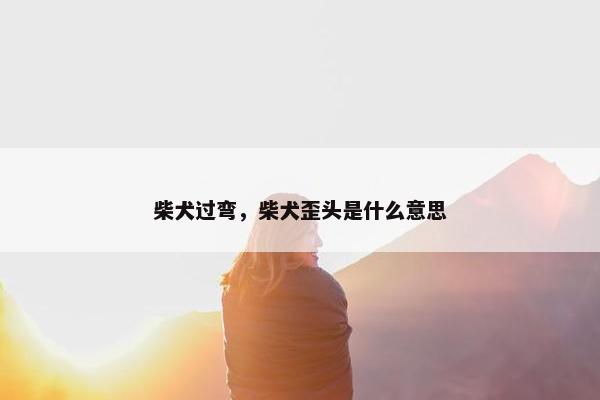 柴犬过弯，柴犬歪头是什么意思