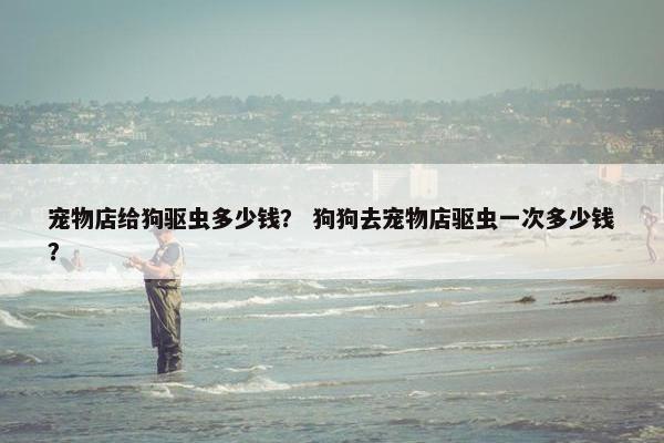宠物店给狗驱虫多少钱？ 狗狗去宠物店驱虫一次多少钱？