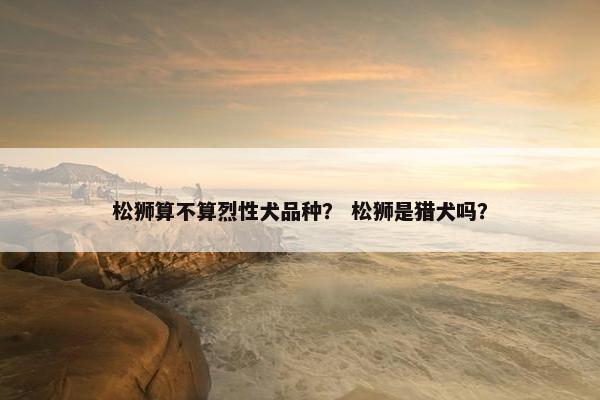 松狮算不算烈性犬品种？ 松狮是猎犬吗？