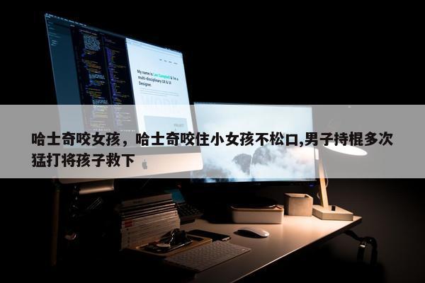 哈士奇咬女孩，哈士奇咬住小女孩不松口,男子持棍多次猛打将孩子救下
