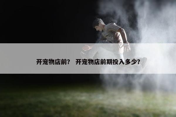开宠物店前？ 开宠物店前期投入多少？