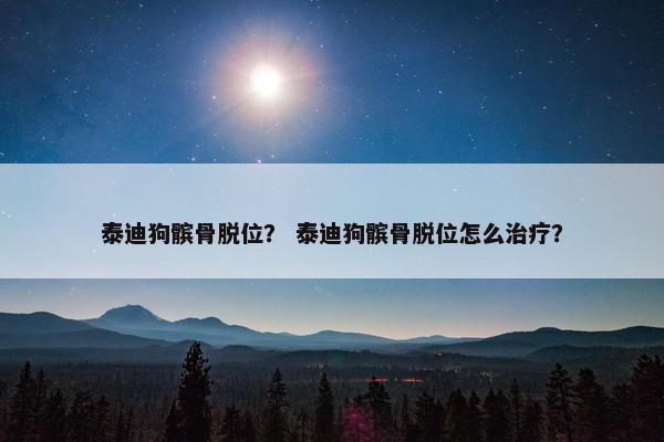 泰迪狗髌骨脱位？ 泰迪狗髌骨脱位怎么治疗？