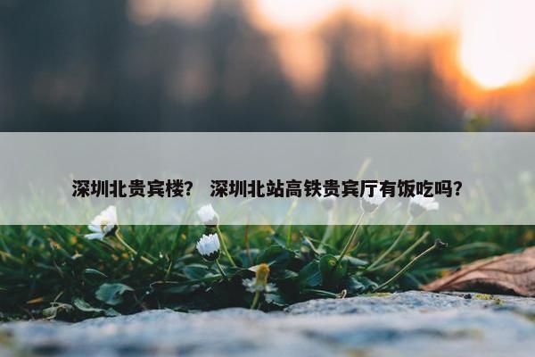 深圳北贵宾楼？ 深圳北站高铁贵宾厅有饭吃吗？