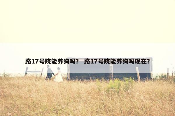 路17号院能养狗吗？ 路17号院能养狗吗现在？