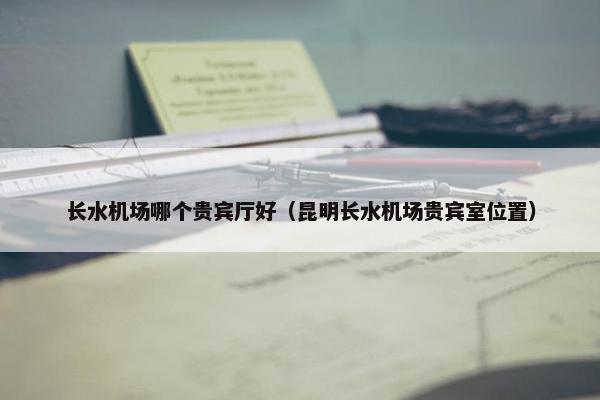 长水机场哪个贵宾厅好（昆明长水机场贵宾室位置）