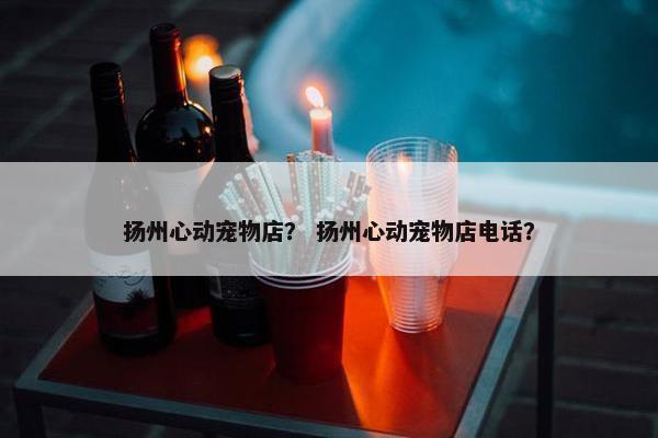 扬州心动宠物店？ 扬州心动宠物店电话？
