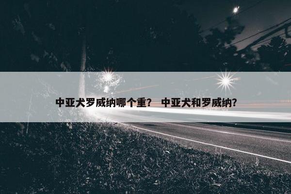 中亚犬罗威纳哪个重？ 中亚犬和罗威纳？