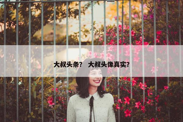 大叔头条？ 大叔头像真实？