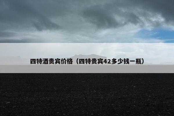 四特酒贵宾价格（四特贵宾42多少钱一瓶）
