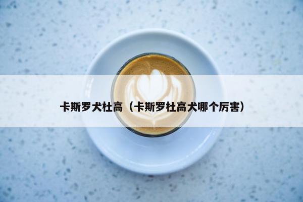 卡斯罗犬杜高（卡斯罗杜高犬哪个厉害）