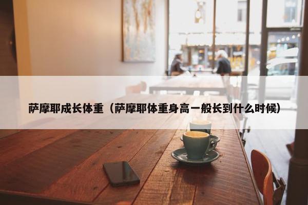 萨摩耶成长体重（萨摩耶体重身高一般长到什么时候）
