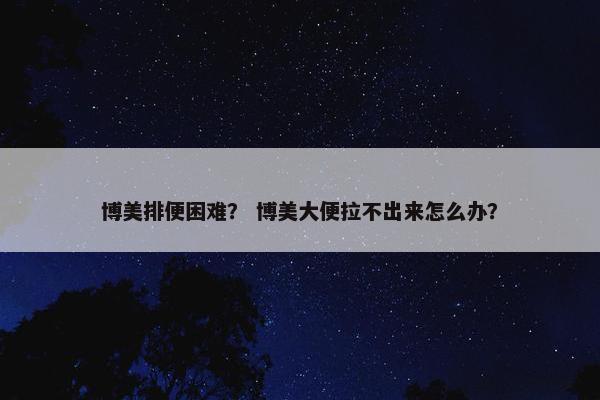 博美排便困难？ 博美大便拉不出来怎么办？