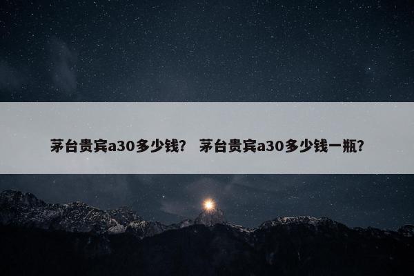 茅台贵宾a30多少钱？ 茅台贵宾a30多少钱一瓶？