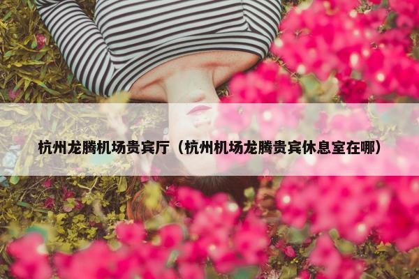 杭州龙腾机场贵宾厅（杭州机场龙腾贵宾休息室在哪）
