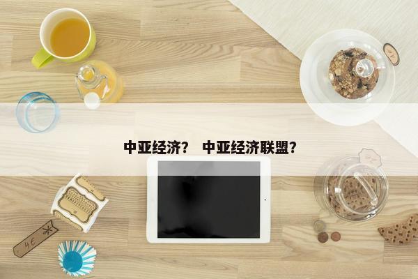 中亚经济？ 中亚经济联盟？