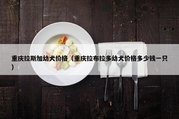 重庆拉斯加幼犬价格（重庆拉布拉多幼犬价格多少钱一只）