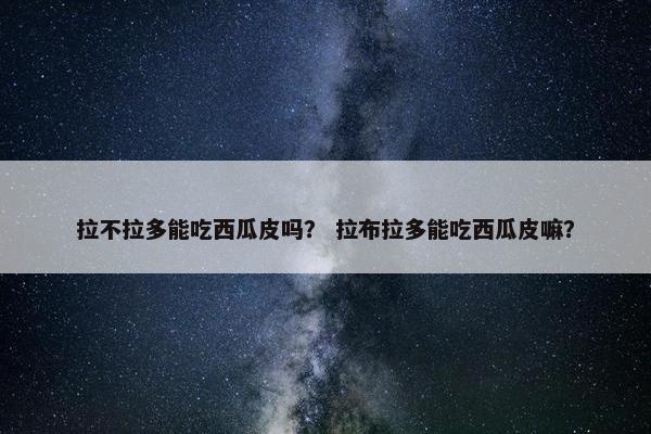 拉不拉多能吃西瓜皮吗？ 拉布拉多能吃西瓜皮嘛？