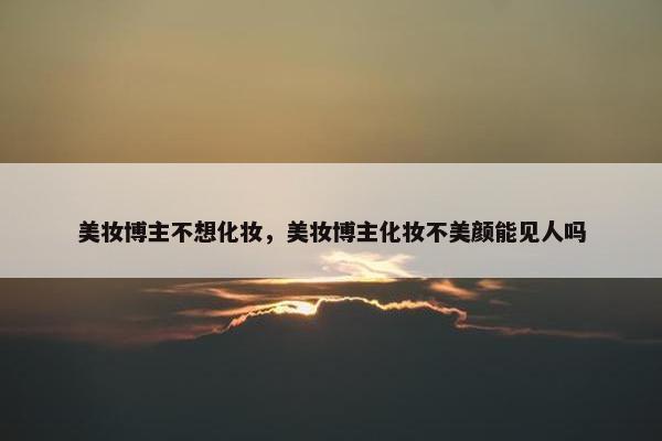美妆博主不想化妆，美妆博主化妆不美颜能见人吗