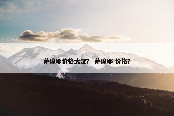 萨摩耶价格武汉？ 萨摩耶 价格？