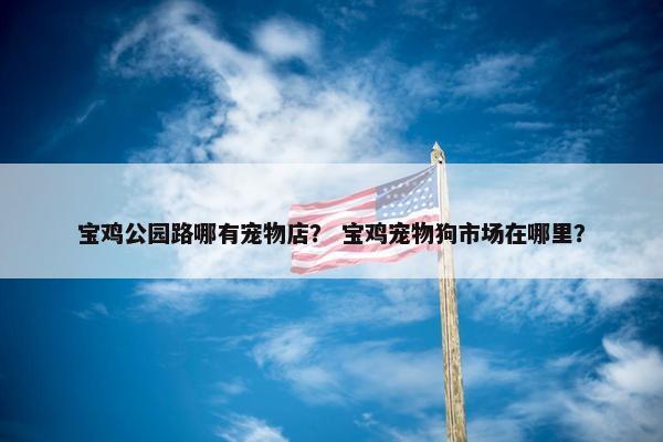 宝鸡公园路哪有宠物店？ 宝鸡宠物狗市场在哪里？